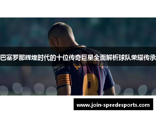 巴塞罗那辉煌时代的十位传奇巨星全面解析球队荣耀传承