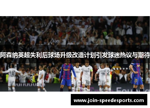 阿森纳英超失利后球场升级改造计划引发球迷热议与期待